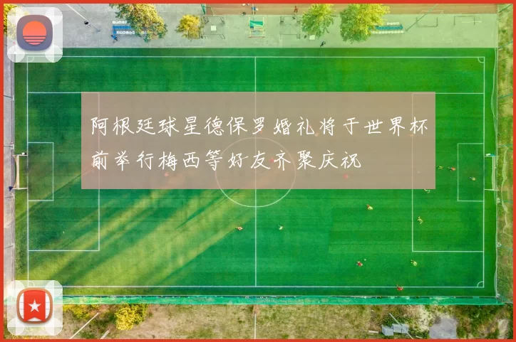 阿根廷球星德保罗婚礼将于世界杯前举行梅西等好友齐聚庆祝