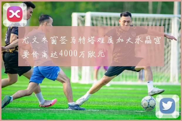 尤文冬窗签马特塔难度加大水晶宫要价高达4000万欧元