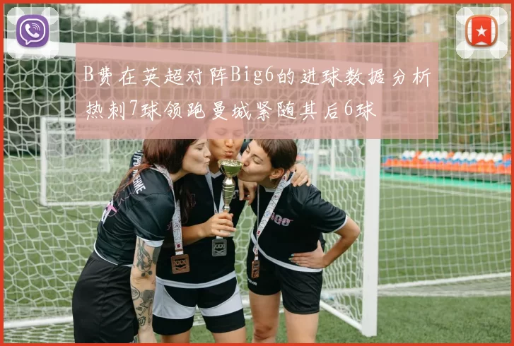 B费在英超对阵Big6的进球数据分析热刺7球领跑曼城紧随其后6球