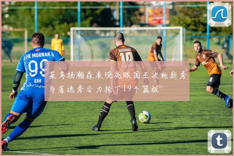 菜鸟杨瀚森表现亮眼国王次轮新秀与落选秀合力抢下19个篮板