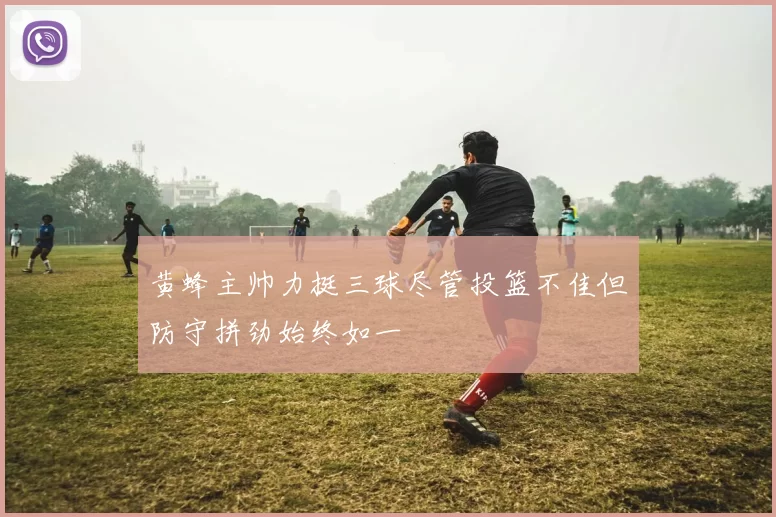 黄蜂主帅力挺三球尽管投篮不佳但防守拼劲始终如一