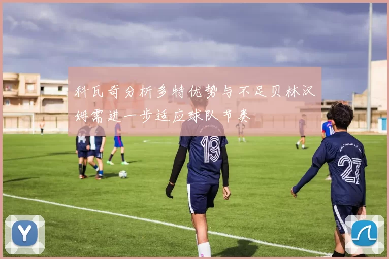 科瓦奇分析多特优势与不足贝林汉姆需进一步适应球队节奏