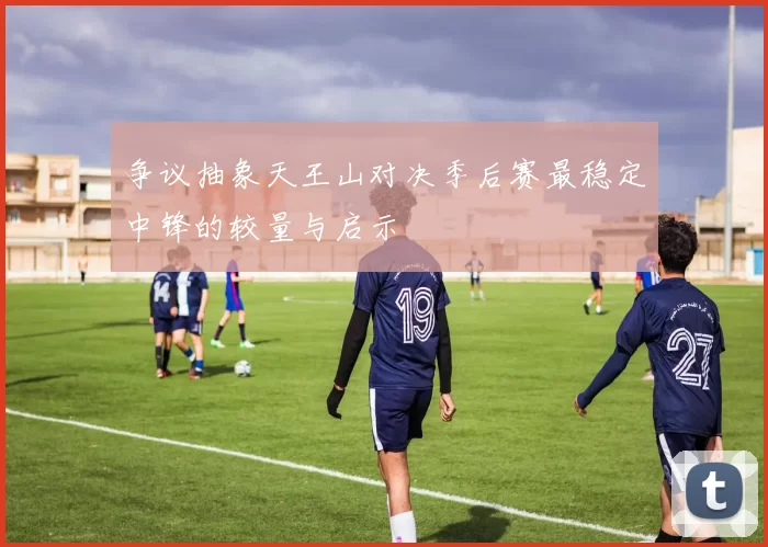 争议抽象天王山对决季后赛最稳定中锋的较量与启示